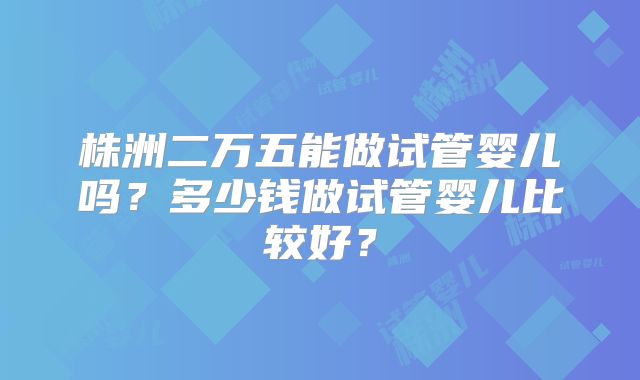 株洲二万五能做试管婴儿吗？多少钱做试管婴儿比较好？