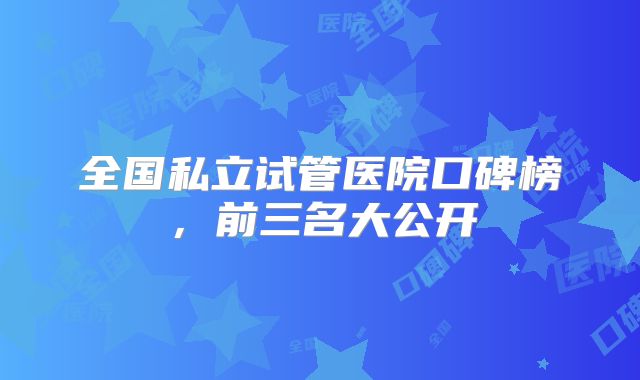 全国私立试管医院口碑榜,前三名大公开