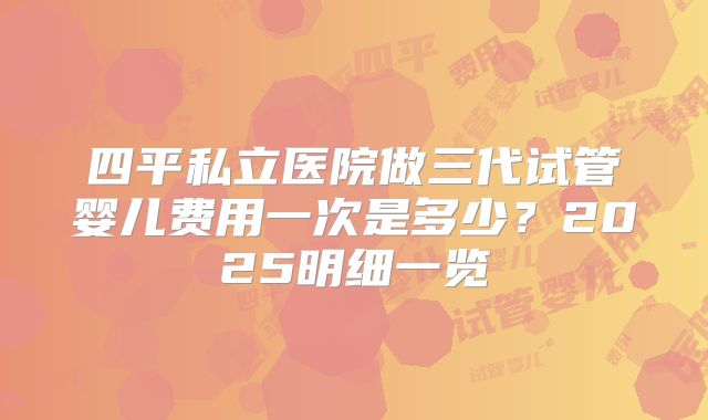 四平私立医院做三代试管婴儿费用一次是多少？2025明细一览