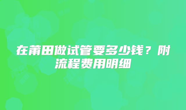 在莆田做试管要多少钱？附流程费用明细
