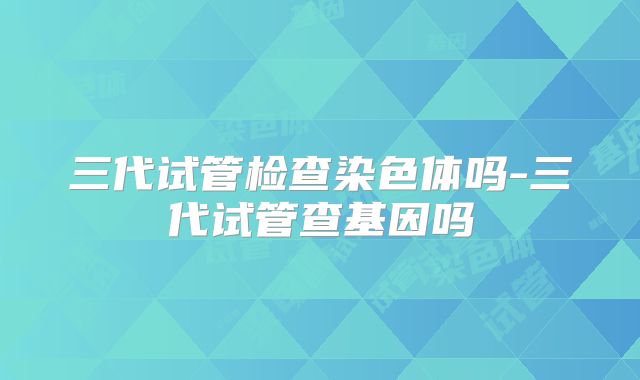 三代试管检查染色体吗-三代试管查基因吗