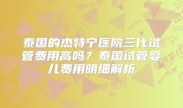 泰国的杰特宁医院三代试管费用高吗？泰国试管婴儿费用明细解析