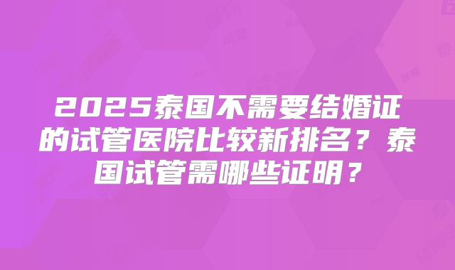 2025泰国不需要结婚证的试管医院比较新排名?泰国试管需哪些证明?