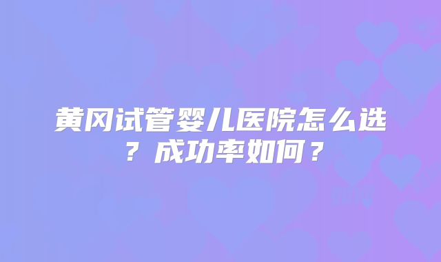 黄冈试管婴儿医院怎么选？成功率如何？