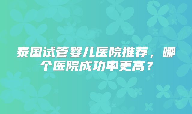 泰国试管婴儿医院推荐，哪个医院成功率更高？