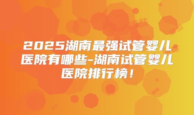 2025湖南最强试管婴儿医院有哪些-湖南试管婴儿医院排行榜！