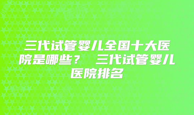 三代试管婴儿全国十大医院是哪些？ 三代试管婴儿医院排名