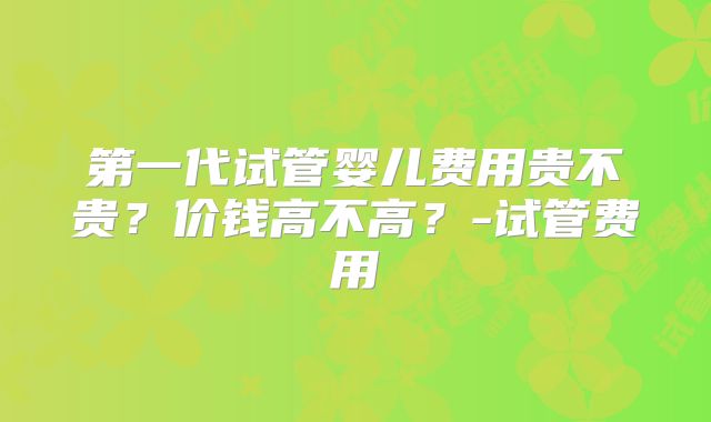 第一代试管婴儿费用贵不贵？价钱高不高？-试管费用