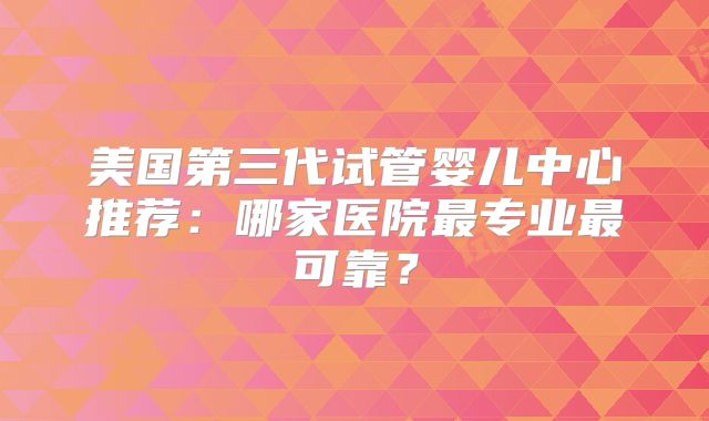 美国第三代试管婴儿中心推荐：哪家医院最专业最可靠？