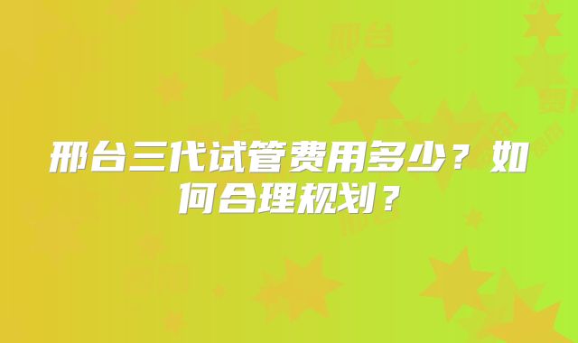 邢台三代试管费用多少？如何合理规划？