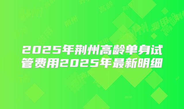 2025年荆州高龄单身试管费用2025年最新明细
