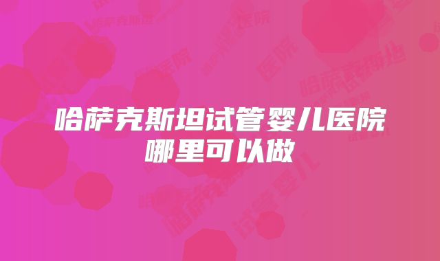 哈萨克斯坦试管婴儿医院哪里可以做