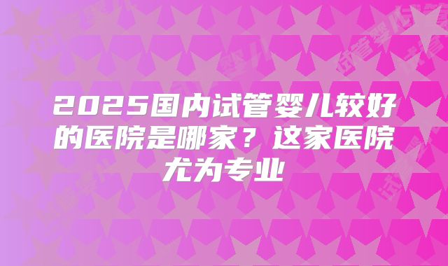 2025国内试管婴儿较好的医院是哪家？这家医院尤为专业