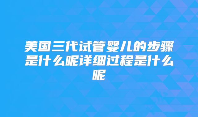 美国三代试管婴儿的步骤是什么呢详细过程是什么呢