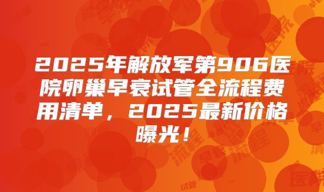 2025年解放军第906医院卵巢早衰试管全流程费用清单，2025最新价格曝光！