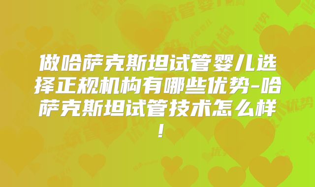 做哈萨克斯坦试管婴儿选择正规机构有哪些优势-哈萨克斯坦试管技术怎么样！