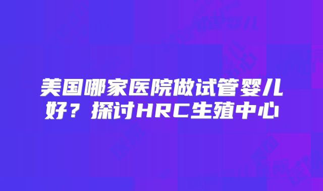美国哪家医院做试管婴儿好？探讨HRC生殖中心