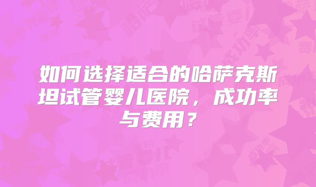 如何选择适合的哈萨克斯坦试管婴儿医院，成功率与费用？
