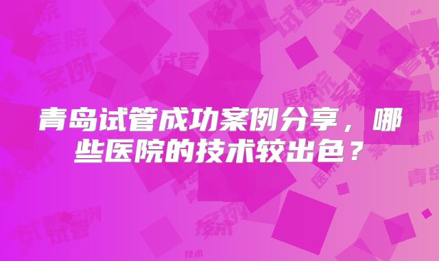 青岛试管成功案例分享,哪些医院的技术较出色?