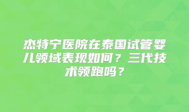 杰特宁医院在泰国试管婴儿领域表现如何？三代技术领跑吗？