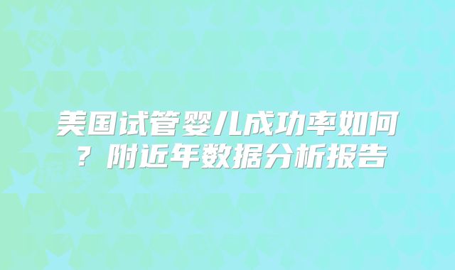 美国试管婴儿成功率如何？附近年数据分析报告