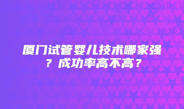 厦门试管婴儿技术哪家强？成功率高不高？