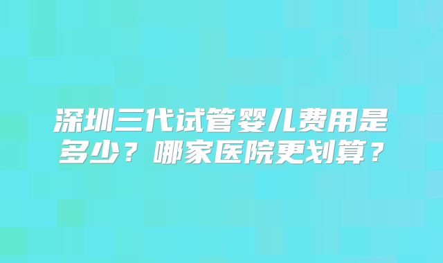 深圳三代试管婴儿费用是多少？哪家医院更划算？