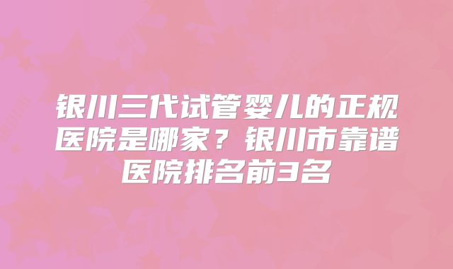 银川三代试管婴儿的正规医院是哪家？银川市靠谱医院排名前3名