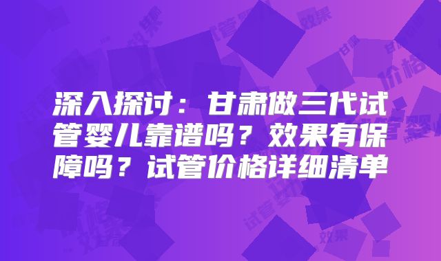深入探讨:甘肃做三代试管婴儿靠谱吗?效果有保障吗?试管价格详细清单