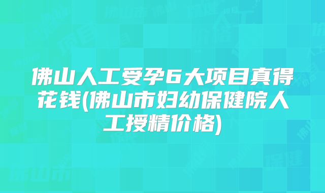 佛山人工受孕6大项目真得花钱(佛山市妇幼保健院人工授精价格)