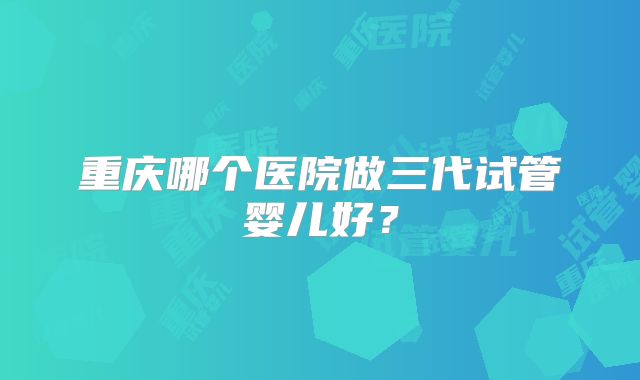 重庆哪个医院做三代试管婴儿好？