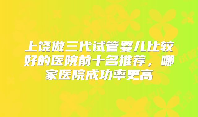 上饶做三代试管婴儿比较好的医院前十名推荐，哪家医院成功率更高