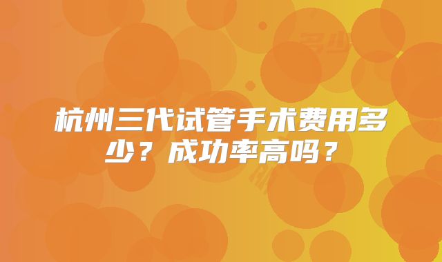 杭州三代试管手术费用多少？成功率高吗？