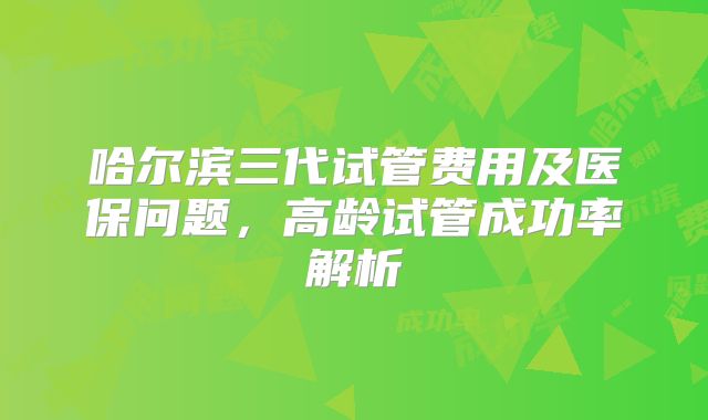 哈尔滨三代试管费用及医保问题，高龄试管成功率解析