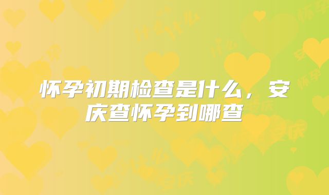 怀孕初期检查是什么,安庆查怀孕到哪查
