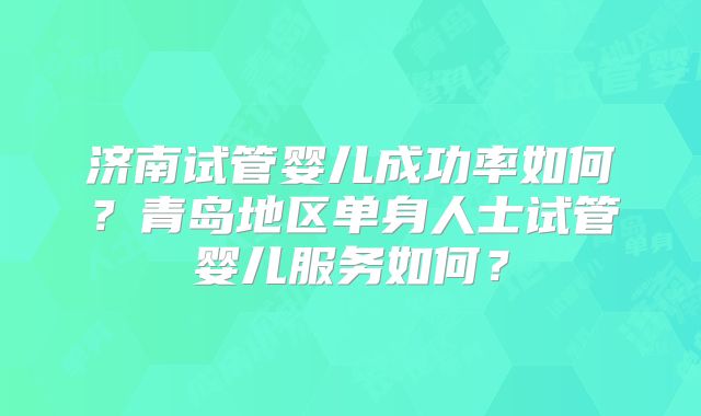 济南试管婴儿成功率如何？青岛地区单身人士试管婴儿服务如何？
