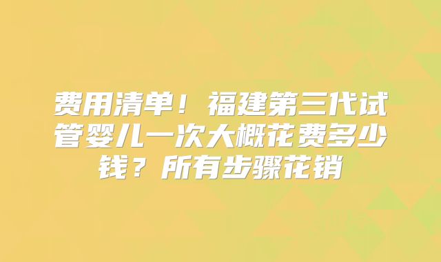 费用清单！福建第三代试管婴儿一次大概花费多少钱？所有步骤花销