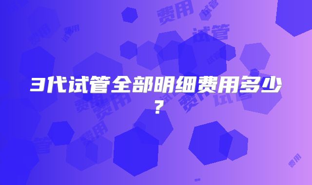 3代试管全部明细费用多少？