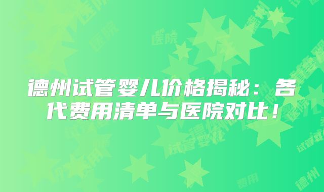 德州试管婴儿价格揭秘：各代费用清单与医院对比！
