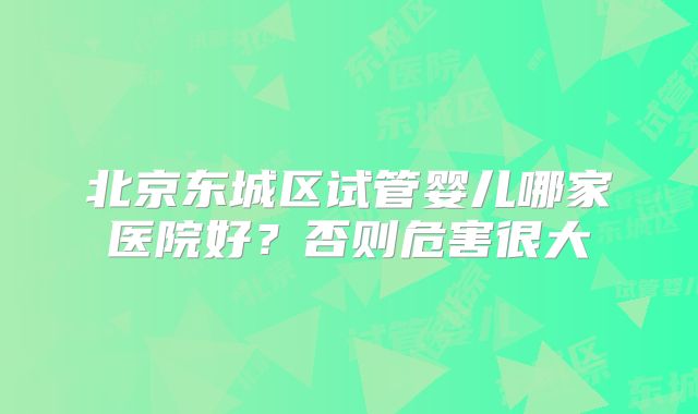 北京东城区试管婴儿哪家医院好？否则危害很大