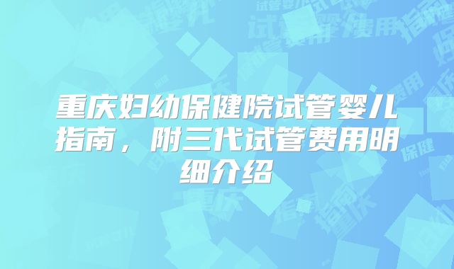 重庆妇幼保健院试管婴儿指南，附三代试管费用明细介绍