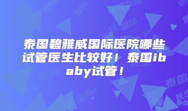 泰国碧雅威国际医院哪些试管医生比较好!泰国ibaby试管!