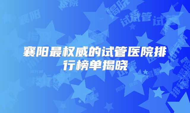 襄阳最权威的试管医院排行榜单揭晓