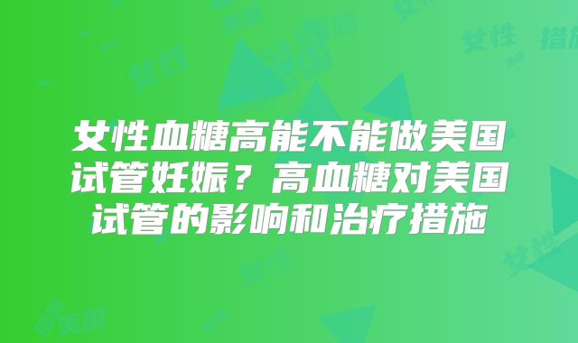 女性血糖高能不能做美国试管妊娠？高血糖对美国试管的影响和治疗措施