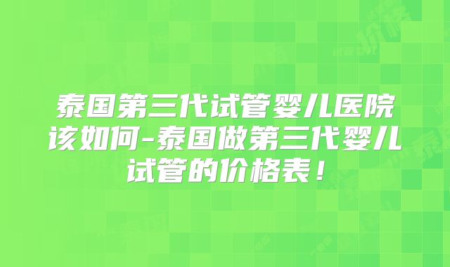 泰国第三代试管婴儿医院该如何-泰国做第三代婴儿试管的价格表!