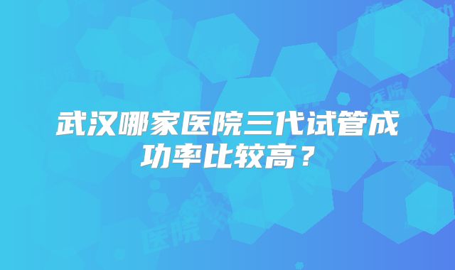 武汉哪家医院三代试管成功率比较高？