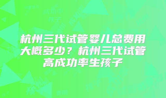 杭州三代试管婴儿总费用大概多少?杭州三代试管高成功率生孩子