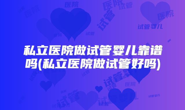 私立医院做试管婴儿靠谱吗(私立医院做试管好吗)