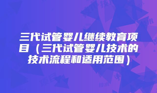 三代试管婴儿继续教育项目（三代试管婴儿技术的技术流程和适用范围）