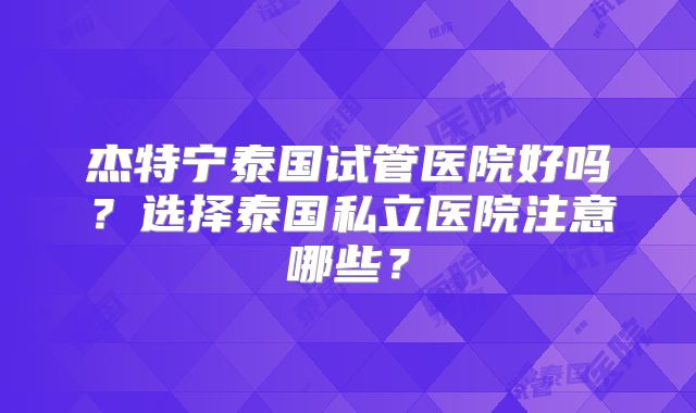 杰特宁泰国试管医院好吗?选择泰国私立医院注意哪些?
